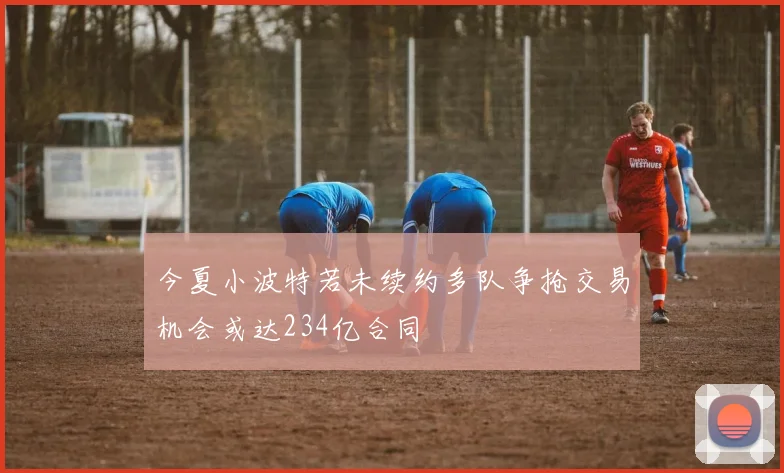 今夏小波特若未续约多队争抢交易机会或达234亿合同
